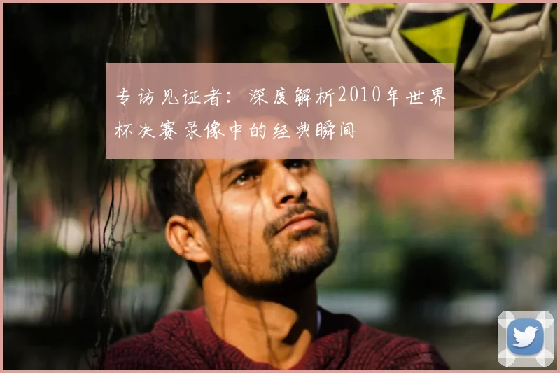 专访见证者：深度解析2010年世界杯决赛录像中的经典瞬间