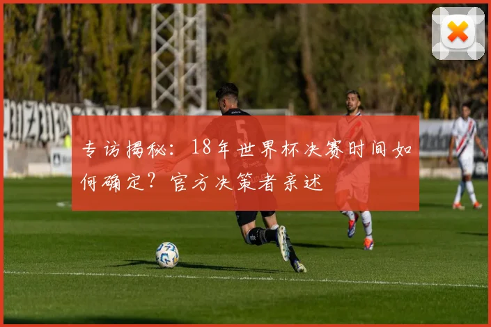 专访揭秘:18年世界杯决赛时间如何确定?官方决策者亲述