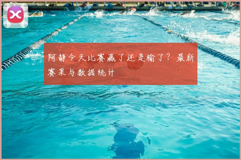 阿静今天比赛赢了还是输了？最新赛果与数据统计