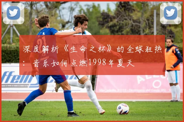 深度解析《生命之杯》的全球狂热:音乐如何点燃1998年夏天