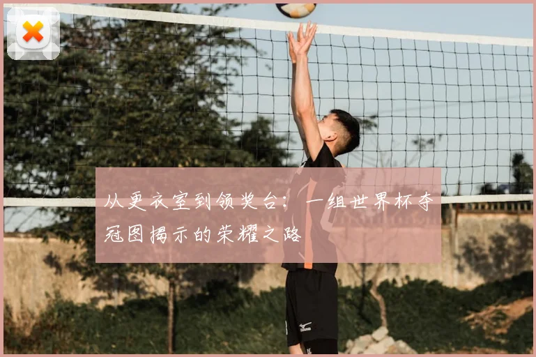 从更衣室到领奖台：一组世界杯夺冠图揭示的荣耀之路