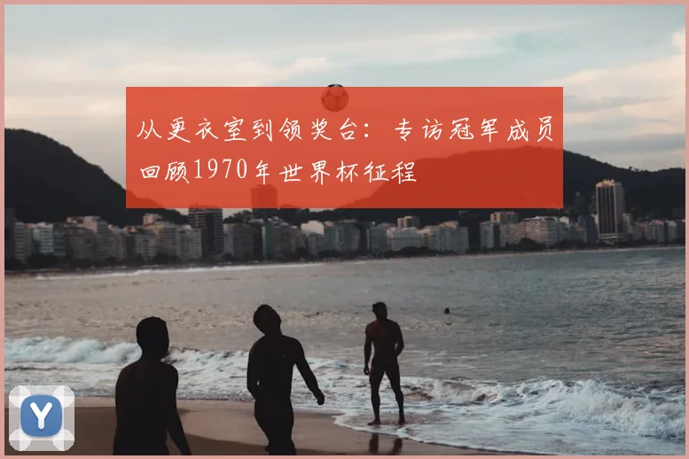 从更衣室到领奖台:专访冠军成员回顾1970年世界杯征程