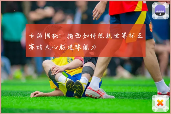专访揭秘：梅西如何练就世界杯正赛的大心脏进球能力