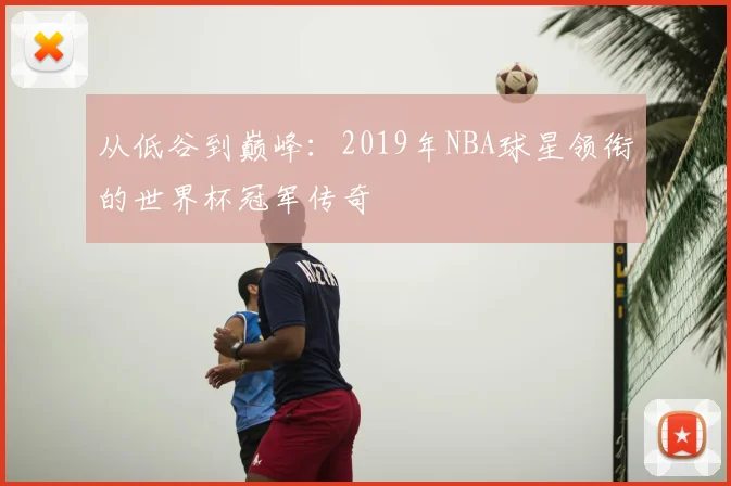 从低谷到巅峰：2019年NBA球星领衔的世界杯冠军传奇
