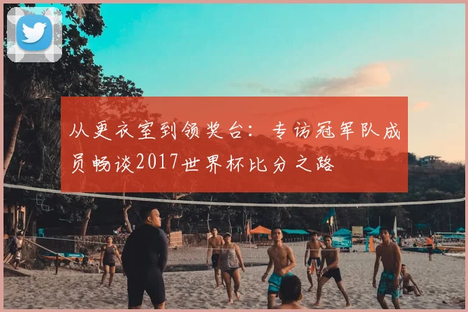从更衣室到领奖台：专访冠军队成员畅谈2017世界杯比分之路