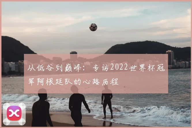 从低谷到巅峰：专访2022世界杯冠军阿根廷队的心路历程