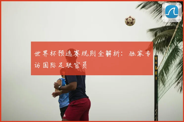 世界杯预选赛规则全解析:独家专访国际足联官员