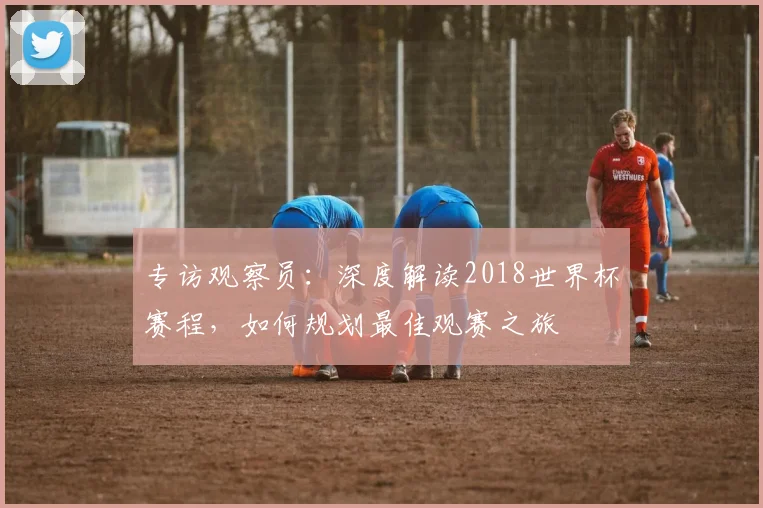 专访观察员：深度解读2018世界杯赛程，如何规划最佳观赛之旅