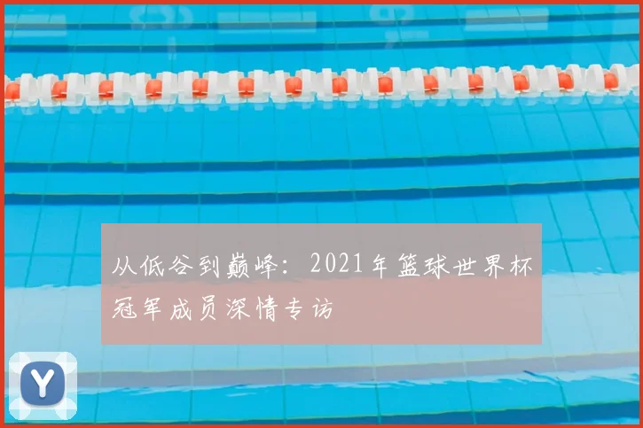 从低谷到巅峰：2021年篮球世界杯冠军成员深情专访