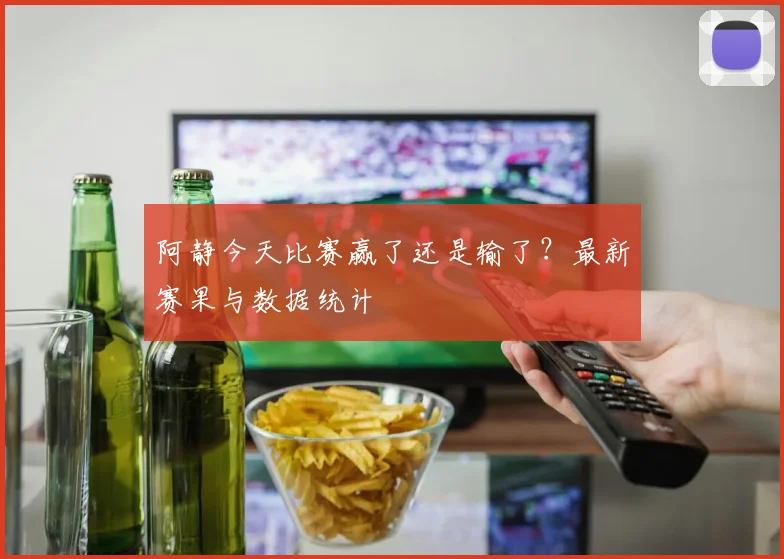 阿静今天比赛赢了还是输了？最新赛果与数据统计