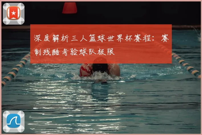 深度解析三人篮球世界杯赛程：赛制残酷考验球队极限