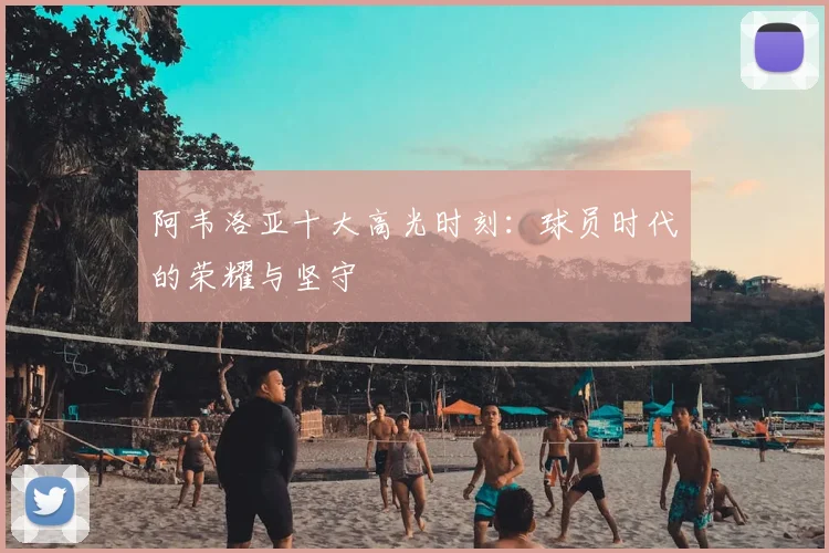 阿韦洛亚十大高光时刻：球员时代的荣耀与坚守