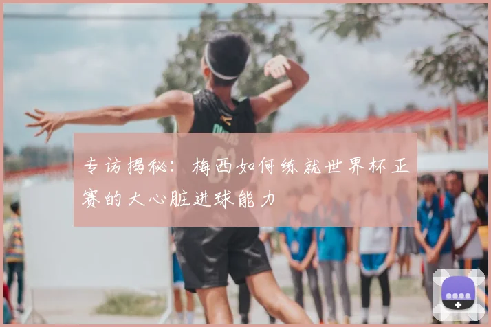 专访揭秘：梅西如何练就世界杯正赛的大心脏进球能力