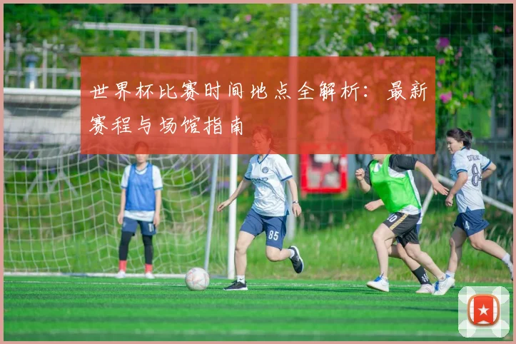 世界杯比赛时间地点全解析：最新赛程与场馆指南