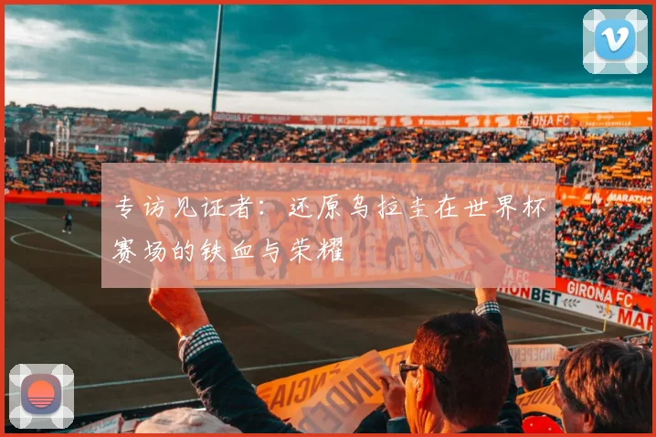 专访见证者：还原乌拉圭在世界杯赛场的铁血与荣耀