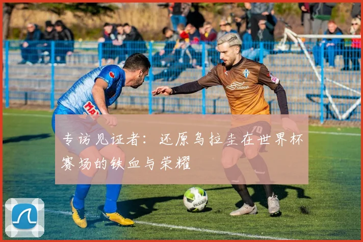 专访见证者：还原乌拉圭在世界杯赛场的铁血与荣耀