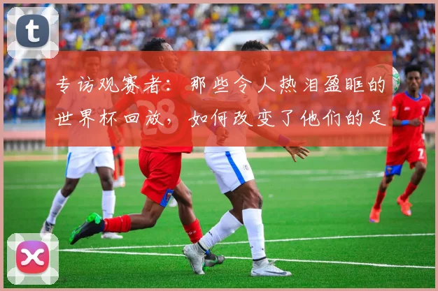 专访观赛者：那些令人热泪盈眶的世界杯回放，如何改变了他们的足球记忆？