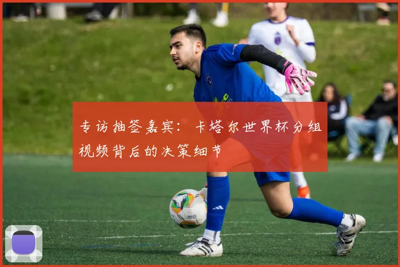 专访抽签嘉宾:卡塔尔世界杯分组视频背后的决策细节