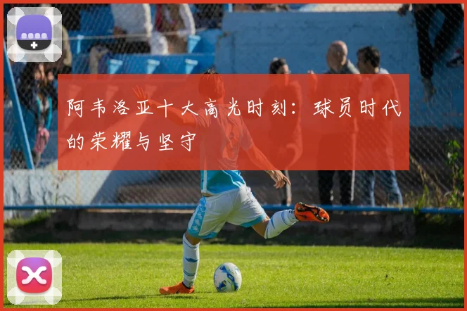 阿韦洛亚十大高光时刻：球员时代的荣耀与坚守
