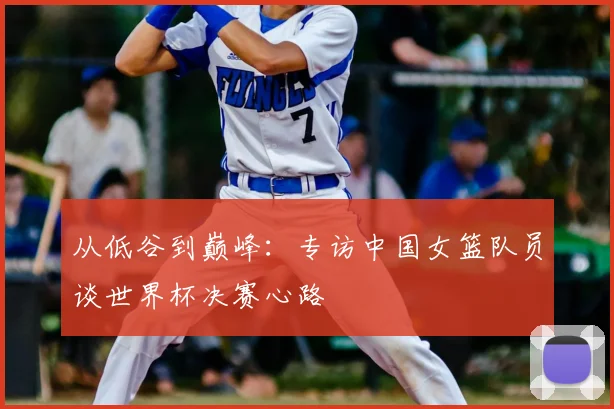 从低谷到巅峰：专访中国女篮队员谈世界杯决赛心路