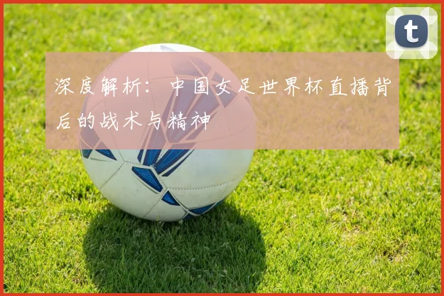 深度解析：中国女足世界杯直播背后的战术与精神